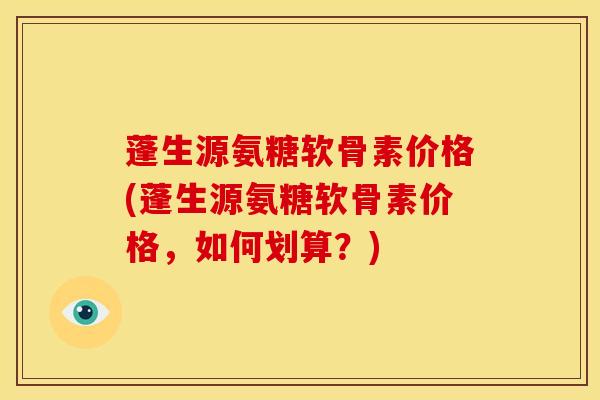 蓬生源氨糖软骨素价格(蓬生源氨糖软骨素价格,如何划算?) 蓬生源氨糖软骨素价格(蓬生源氨糖软骨素价格,如何划算?)