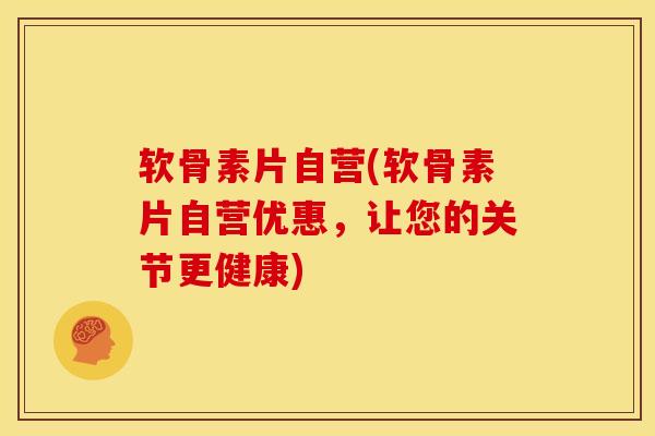 软骨素片自营(软骨素片自营优惠，让您的关节更健康)