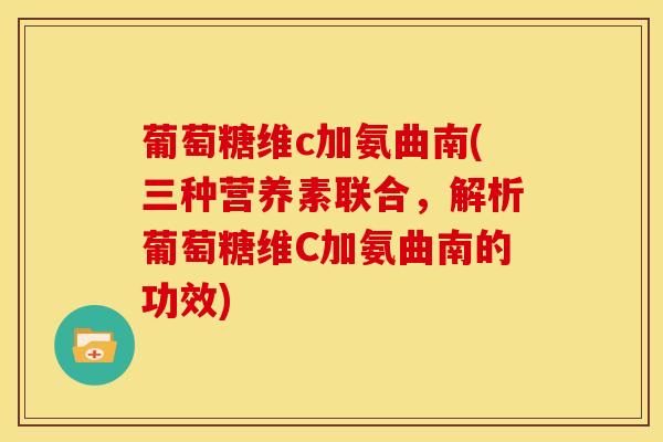 葡萄糖维c加氨曲南(三种营养素联合,解析葡萄糖维C加氨曲南的功效) 葡萄糖维c加氨曲南(三种营养素联合,解析葡萄糖维C加氨曲南的功效)