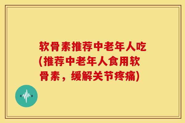 软骨素推荐中老年人吃(推荐中老年人食用软骨素,缓解关节) 软骨素推荐中老年人吃(推荐中老年人食用软骨素,缓解关节)