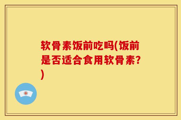 软骨素饭前吃吗(饭前是否适合食用软骨素？)