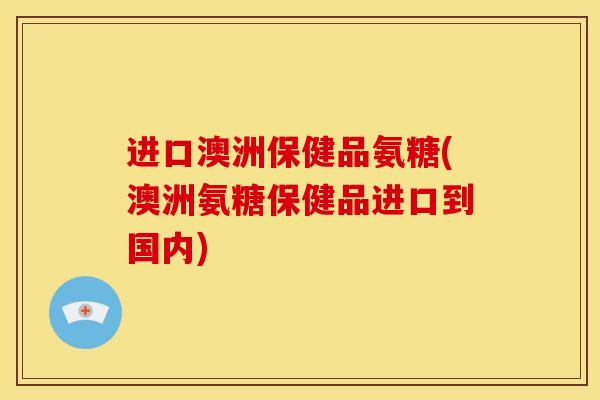 进口澳洲保健品氨糖(澳洲氨糖保健品进口到国内) 进口澳洲保健品氨糖(澳洲氨糖保健品进口到国内)