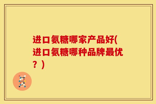 进口氨糖哪家产品好(进口氨糖哪种品牌优?) 进口氨糖哪家产品好(进口氨糖哪种品牌优?)