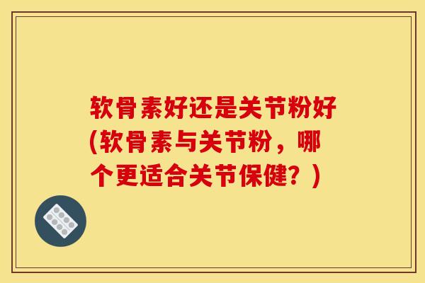 软骨素好还是关节粉好(软骨素与关节粉,哪个更适合关节保健?) 软骨素好还是关节粉好(软骨素与关节粉,哪个更适合关节保健?)