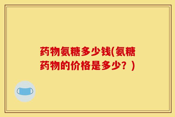 氨糖多少钱(氨糖的价格是多少?) 氨糖多少钱(氨糖的价格是多少?)