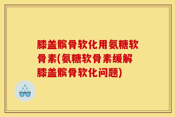 膝盖髌骨软化用氨糖软骨素(氨糖软骨素缓解膝盖髌骨软化问题) 膝盖髌骨软化用氨糖软骨素(氨糖软骨素缓解膝盖髌骨软化问题)