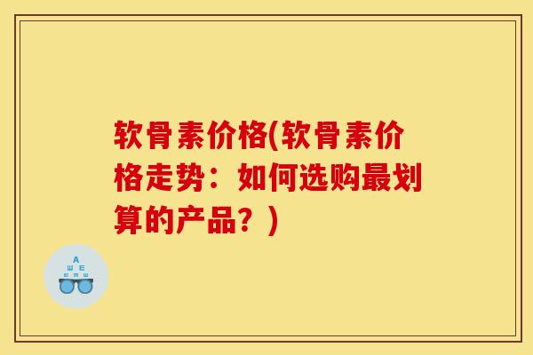 软骨素价格(软骨素价格走势:如何选购划算的产品?) 软骨素价格(软骨素价格走势:如何选购划算的产品?)