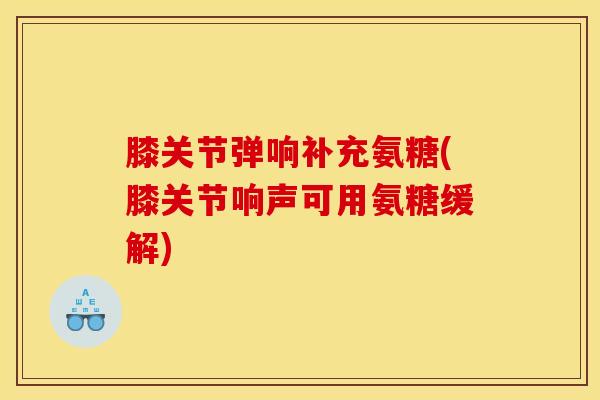 膝关节弹响补充氨糖(膝关节响声可用氨糖缓解)