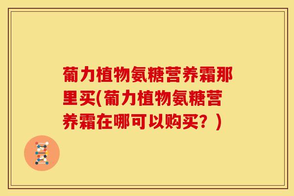 葡力植物氨糖营养霜那里买(葡力植物氨糖营养霜在哪可以购买?) 葡力植物氨糖营养霜那里买(葡力植物氨糖营养霜在哪可以购买?)
