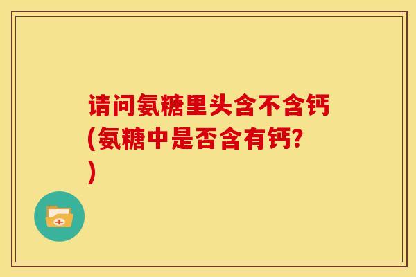 请问氨糖里头含不含钙(氨糖中是否含有钙?) 请问氨糖里头含不含钙(氨糖中是否含有钙?)