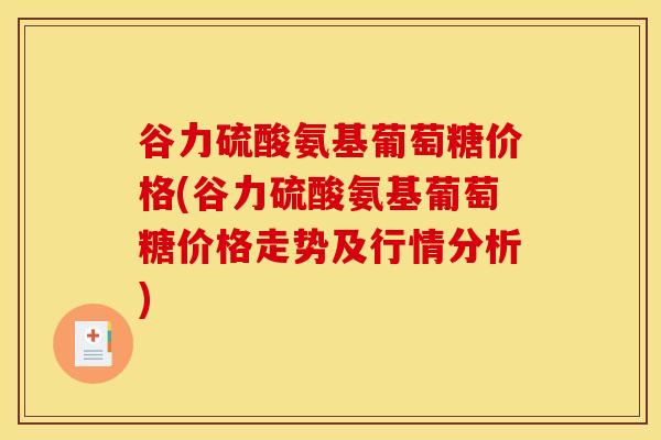 谷力硫酸氨基葡萄糖价格(谷力硫酸氨基葡萄糖价格走势及行情分析) 谷力硫酸氨基葡萄糖价格(谷力硫酸氨基葡萄糖价格走势及行情分析)