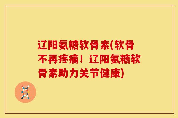 辽阳氨糖软骨素(软骨不再！辽阳氨糖软骨素助力关节健康)