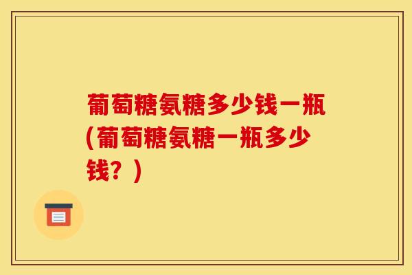 葡萄糖氨糖多少钱一瓶(葡萄糖氨糖一瓶多少钱?) 葡萄糖氨糖多少钱一瓶(葡萄糖氨糖一瓶多少钱?)