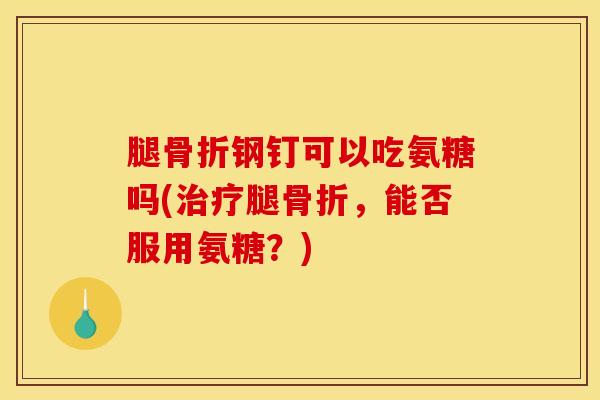 腿钢钉可以吃氨糖吗(腿,能否服用氨糖?) 腿钢钉可以吃氨糖吗(腿,能否服用氨糖?)