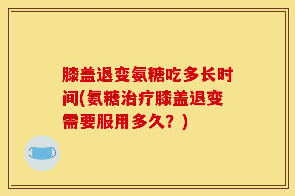 膝盖退变氨糖吃多长时间(氨糖膝盖退变需要服用多久？)