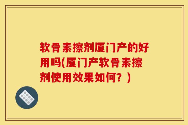 软骨素擦剂厦门产的好用吗(厦门产软骨素擦剂使用效果如何？)