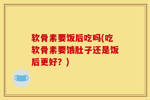 软骨素要饭后吃吗(吃软骨素要饿肚子还是饭后更好?) 软骨素要饭后吃吗(吃软骨素要饿肚子还是饭后更好?)