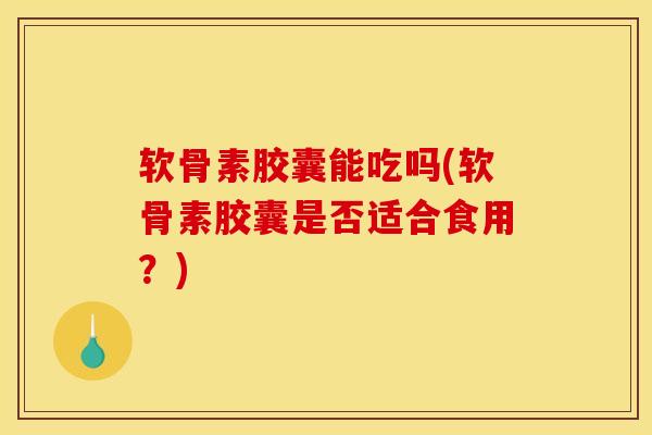 软骨素胶囊能吃吗(软骨素胶囊是否适合食用？)