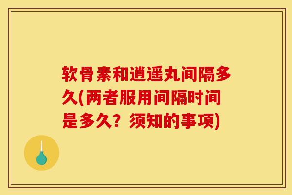 软骨素和逍遥丸间隔多久(两者服用间隔时间是多久?须知的事项) 软骨素和逍遥丸间隔多久(两者服用间隔时间是多久?须知的事项)
