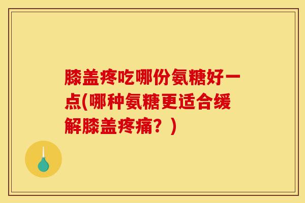 膝盖疼吃哪份氨糖好一点(哪种氨糖更适合缓解膝盖?) 膝盖疼吃哪份氨糖好一点(哪种氨糖更适合缓解膝盖?)