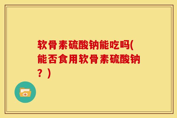 软骨素硫酸钠能吃吗(能否食用软骨素硫酸钠?) 软骨素硫酸钠能吃吗(能否食用软骨素硫酸钠?)