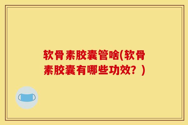 软骨素胶囊管啥(软骨素胶囊有哪些功效？)