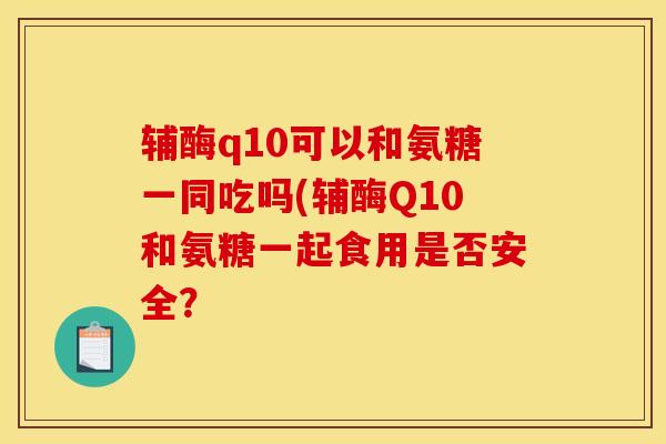 辅酶q10可以和氨糖一同吃吗(辅酶Q10和氨糖一起食用是否安全？