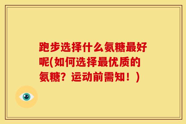 跑步选择什么氨糖好呢(如何选择优质的氨糖?运动前需知!) 跑步选择什么氨糖好呢(如何选择优质的氨糖?运动前需知!)