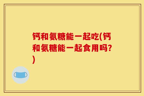 钙和氨糖能一起吃(钙和氨糖能一起食用吗？)