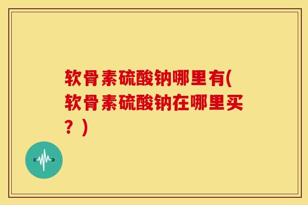 软骨素硫酸钠哪里有(软骨素硫酸钠在哪里买?) 软骨素硫酸钠哪里有(软骨素硫酸钠在哪里买?)