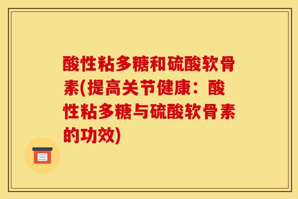 酸性粘多糖和硫酸软骨素(提高关节健康:酸性粘多糖与硫酸软骨素的功效) 酸性粘多糖和硫酸软骨素(提高关节健康:酸性粘多糖与硫酸软骨素的功效)