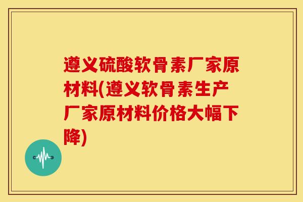 遵义硫酸软骨素厂家原材料(遵义软骨素生产厂家原材料价格大幅下降) 遵义硫酸软骨素厂家原材料(遵义软骨素生产厂家原材料价格大幅下降)
