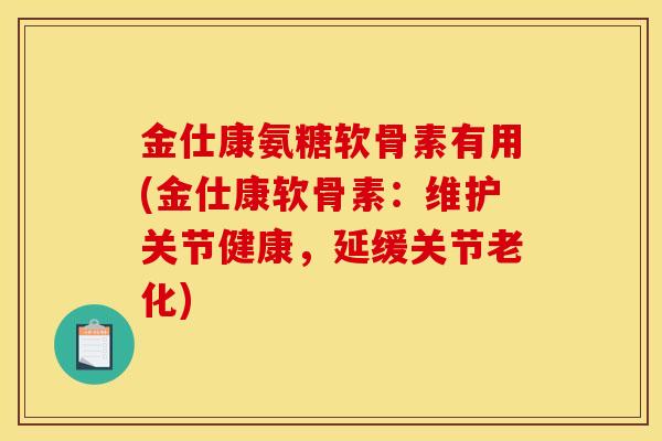 金仕康氨糖软骨素有用(金仕康软骨素：维护关节健康，延缓关节老化)