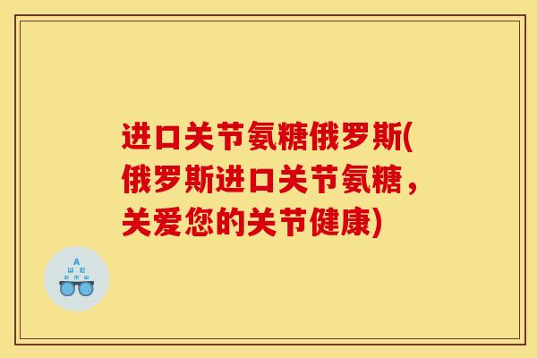 进口关节氨糖俄罗斯(俄罗斯进口关节氨糖,关爱您的关节健康) 进口关节氨糖俄罗斯(俄罗斯进口关节氨糖,关爱您的关节健康)