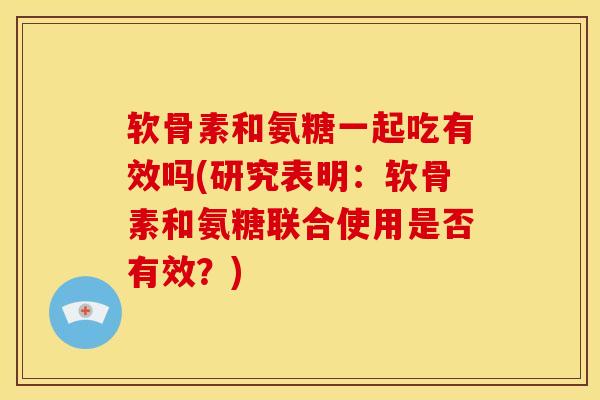软骨素和氨糖一起吃有效吗(研究表明：软骨素和氨糖联合使用是否有效？)