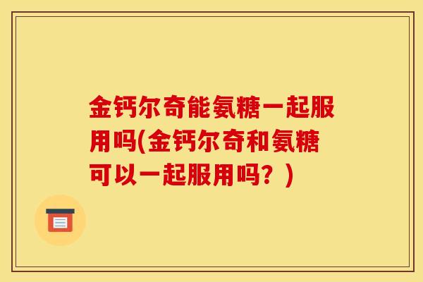 金钙尔奇能氨糖一起服用吗(金钙尔奇和氨糖可以一起服用吗？)