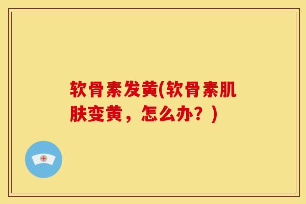 软骨素发黄(软骨素变黄,怎么办?) 软骨素发黄(软骨素变黄,怎么办?)