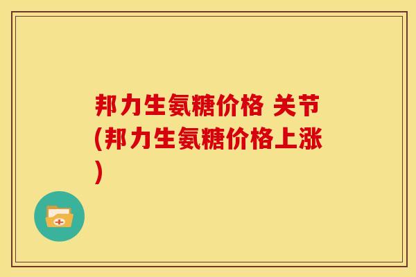 邦力生氨糖价格 关节(邦力生氨糖价格上涨) 邦力生氨糖价格 关节(邦力生氨糖价格上涨)