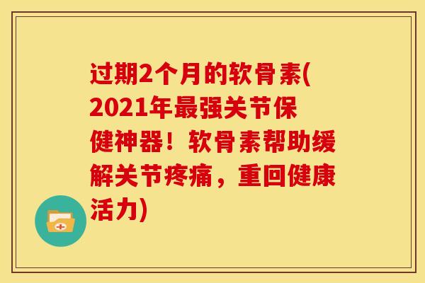 过期2个月的软骨素(2021年强关节保健神器!软骨素帮助缓解关节,重回健康活力) 过期2个月的软骨素(2021年强关节保健神器!软骨素帮助缓解关节,重回健康活力)