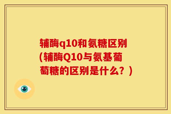 辅酶q10和氨糖区别(辅酶Q10与氨基葡萄糖的区别是什么?) 辅酶q10和氨糖区别(辅酶Q10与氨基葡萄糖的区别是什么?)