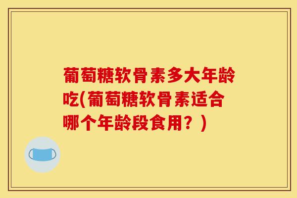 葡萄糖软骨素多大年龄吃(葡萄糖软骨素适合哪个年龄段食用？)