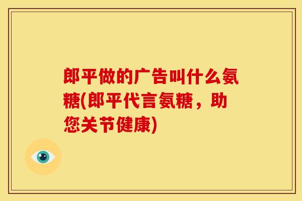 郎平做的广告叫什么氨糖(郎平代言氨糖，助您关节健康)