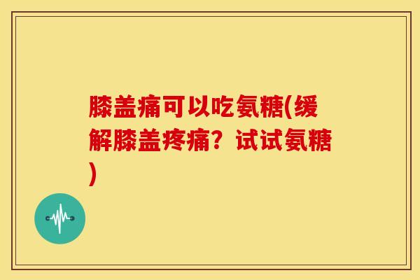 膝盖痛可以吃氨糖(缓解膝盖?试试氨糖) 膝盖痛可以吃氨糖(缓解膝盖?试试氨糖)