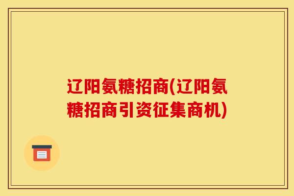 辽阳氨糖招商(辽阳氨糖招商引资征集商机) 辽阳氨糖招商(辽阳氨糖招商引资征集商机)