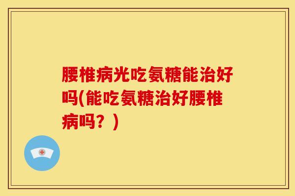 腰椎光吃氨糖能好吗(能吃氨糖好腰椎吗？)