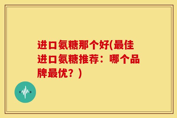 进口氨糖那个好(佳进口氨糖推荐:哪个品牌优?) 进口氨糖那个好(佳进口氨糖推荐:哪个品牌优?)