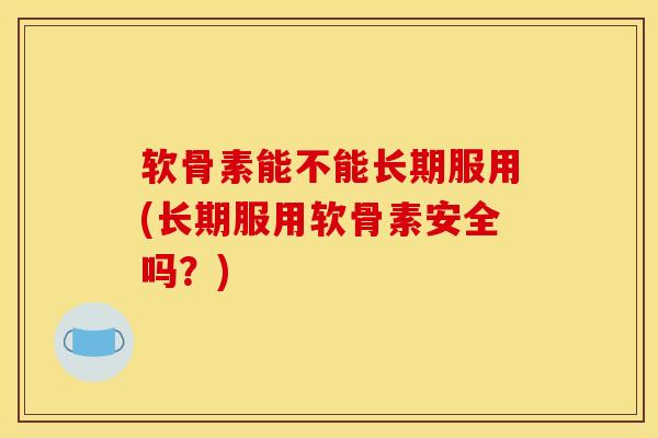 软骨素能不能长期服用(长期服用软骨素安全吗?) 软骨素能不能长期服用(长期服用软骨素安全吗?)