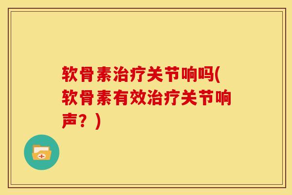 软骨素关节响吗(软骨素有效关节响声?) 软骨素关节响吗(软骨素有效关节响声?)
