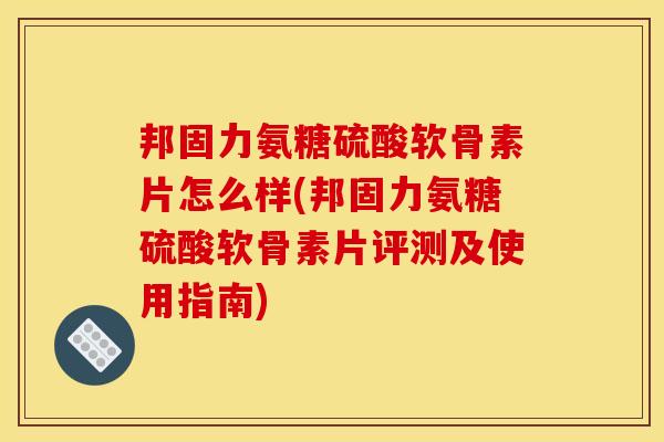 邦固力氨糖硫酸软骨素片怎么样(邦固力氨糖硫酸软骨素片评测及使用指南)