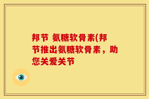邦节 氨糖软骨素(邦节推出氨糖软骨素,助您关爱关节 邦节 氨糖软骨素(邦节推出氨糖软骨素,助您关爱关节